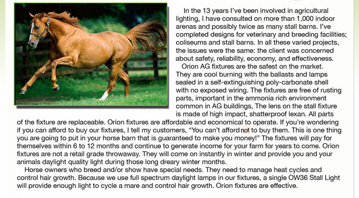  In the 13 years I’ve been involved in agricultural  lighting, I have consulted on more than 1,000 indoor   arenas and possibly twice as many stall barns. I’ve   completed designs for veterinary and breeding facilities;      coliseums and stall barns. In all these varied projects,   the issues were the same: the client was concerned about safety, reliability, economy, and effectiveness.     Orion AG fixtures are the safest on the market. They are cool burning with the ballasts and lamps  sealed in a self-extinguishing poly-carbonate shell   with no exposed wiring. The fixtures are free of rusting parts, important in the ammonia rich environment common in AG buildings, The lens on the stall fixture  is made of high impact, shatterproof lexan. All parts  of the fixture are replaceable. Orion fixtures are affordable and economical to operate. If you’re wondering if you can afford to buy our fixtures, I tell my customers, “You can’t afford no to buy them. This is one thing  you are going to put in your horse barn that is guaranteed to make you money!” The fixtures will pay for  themselves within 6 to 12 months and continue to generate income for your farm for years to come. Orion  fixtures are not a retail grade throwaway. They will come on instantly in winter and provide you and your  animals daylight quality light during those long dreary winter months.     Horse owners who breed and/or show have special needs. They need to manage heat cycles and  control hair growth. Because we use full spectrum daylight lamps in our fixtures, a single OW36 Stall Light  will provide enough light to cycle a mare and control hair growth. Orion fixtures are effective.